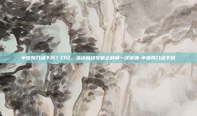 中医院几点下班?门诊、急诊和挂号截止时间一次说清-中医院几点下班
