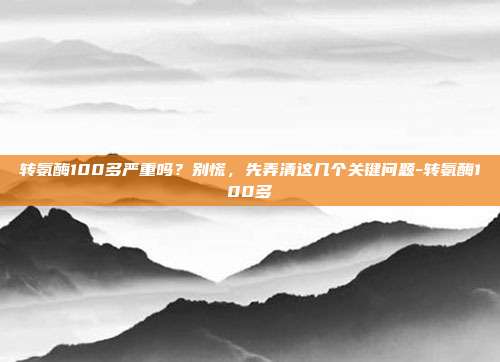 转氨酶100多严重吗?别慌,先弄清这几个关键问题-转氨酶100多