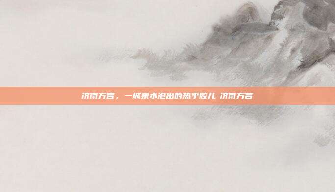 济南方言,一城泉水泡出的热乎腔儿-济南方言