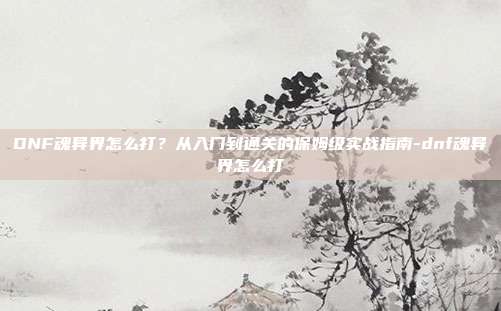 DNF魂异界怎么打?从入门到通关的保姆级实战指南-dnf魂异界怎么打
