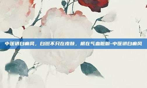 中医讲白癫风,白斑不只在皮肤,根在气血脏腑-中医讲白癫风