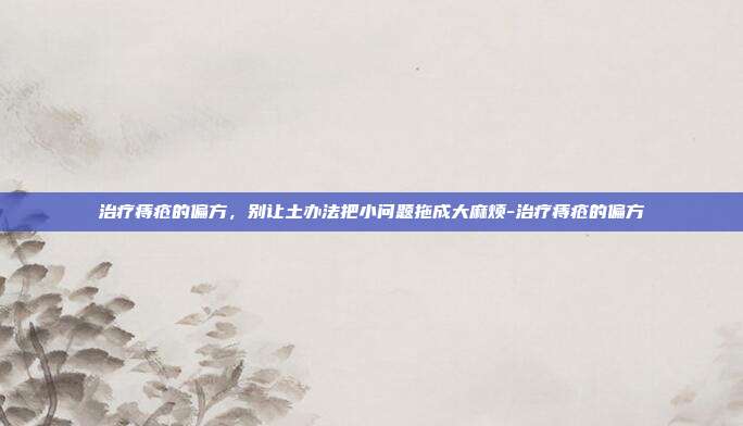 治疗痔疮的偏方，别让土办法把小问题拖成大麻烦-治疗痔疮的偏方