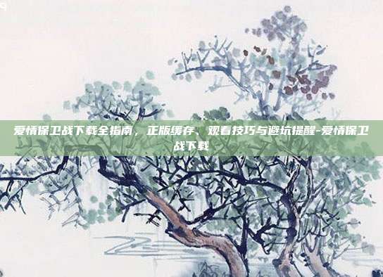爱情保卫战下载全指南,正版缓存、观看技巧与避坑提醒-爱情保卫战下载