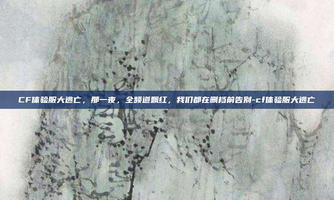 CF体验服大逃亡，那一夜，全频道飘红，我们都在删档前告别-cf体验服大逃亡