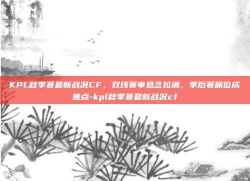 KPL秋季赛最新战况CF，双线赛事悬念拉满，季后赛席位成焦点-kpl秋季赛最新战况cf