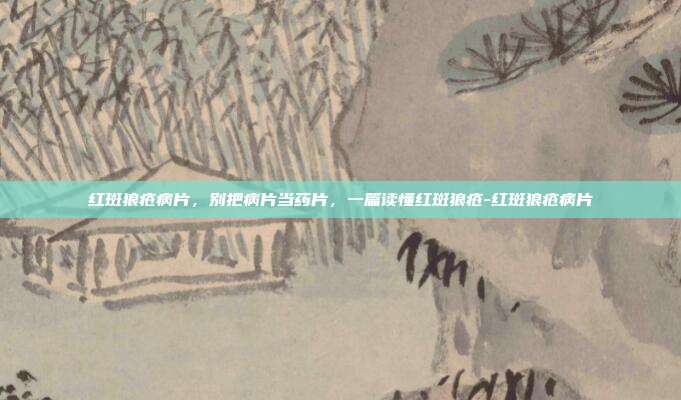 红斑狼疮病片,别把病片当药片,一篇读懂红斑狼疮-红斑狼疮病片