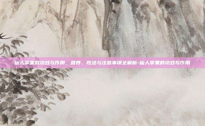 仙人掌果的功效与作用,营养、吃法与注意事项全解析-仙人掌果的功效与作用