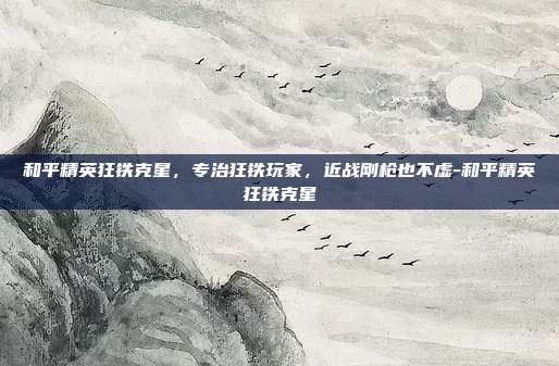 和平精英狂铁克星,专治狂铁玩家,近战刚枪也不虚-和平精英狂铁克星