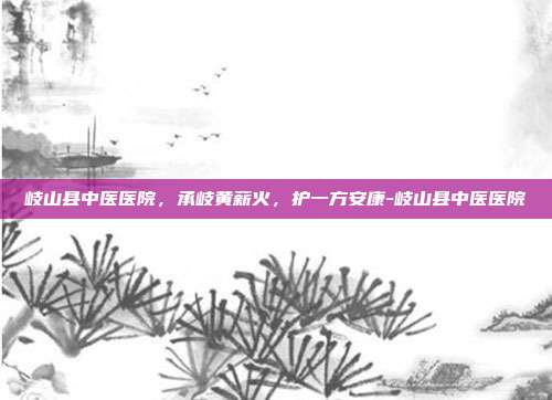 岐山县中医医院，承岐黄薪火，护一方安康-岐山县中医医院