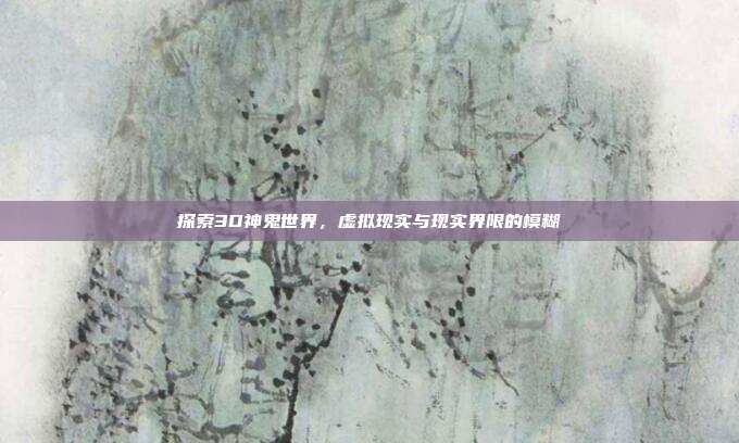 探索3D神鬼世界,虚拟现实与现实界限的模糊