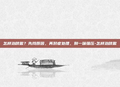 怎样治咳嗽？先找原因，再对症处理，别一味强压-怎样治咳嗽