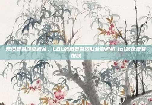 荒漠暴君降临峡谷,LOL鳄鱼暴君皮肤全面解析-lol鳄鱼暴君皮肤