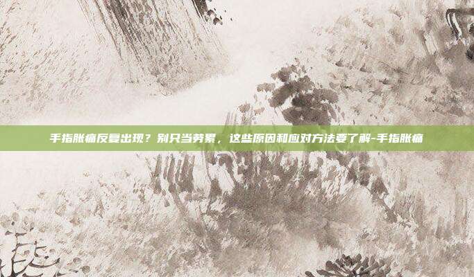 手指胀痛反复出现?别只当劳累,这些原因和应对方法要了解-手指胀痛