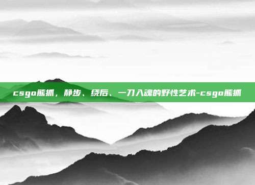 csgo熊抓,静步、绕后、一刀入魂的野性艺术-csgo熊抓