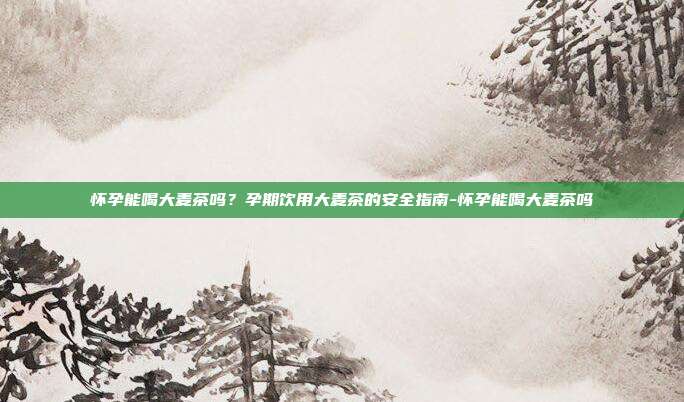 怀孕能喝大麦茶吗?孕期饮用大麦茶的安全指南-怀孕能喝大麦茶吗