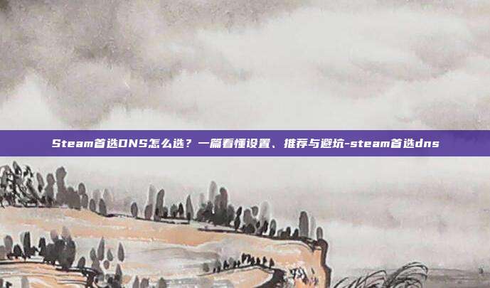 Steam首选DNS怎么选?一篇看懂设置、推荐与避坑-steam首选dns