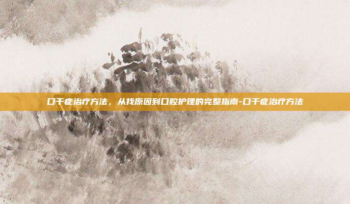 口干症治疗方法,从找原因到口腔护理的完整指南-口干症治疗方法