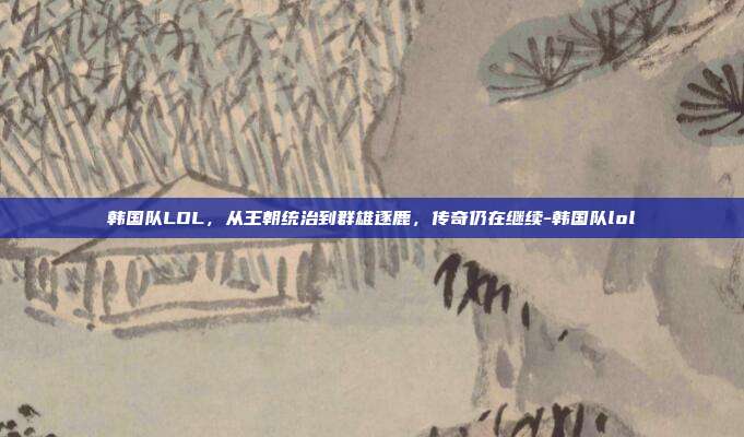 韩国队LOL,从王朝统治到群雄逐鹿,传奇仍在继续-韩国队lol