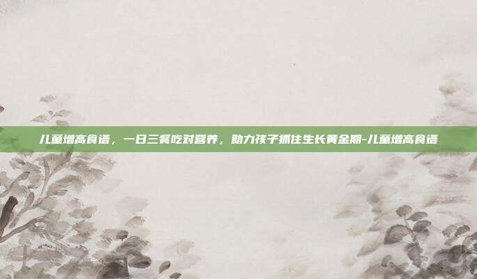 儿童增高食谱,一日三餐吃对营养,助力孩子抓住生长黄金期-儿童增高食谱