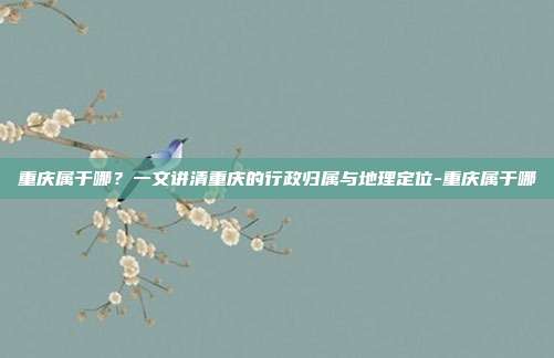 重庆属于哪？一文讲清重庆的行政归属与地理定位-重庆属于哪