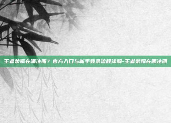 王者荣耀在哪注册?官方入口与新手登录流程详解-王者荣耀在哪注册