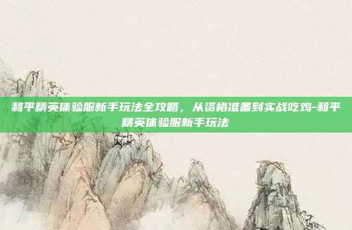 和平精英体验服新手玩法全攻略，从资格准备到实战吃鸡-和平精英体验服新手玩法