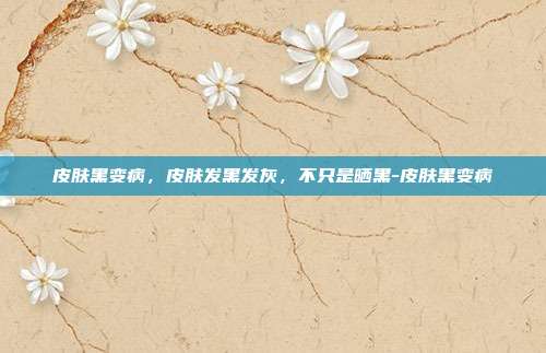 皮肤黑变病,皮肤发黑发灰,不只是晒黑-皮肤黑变病