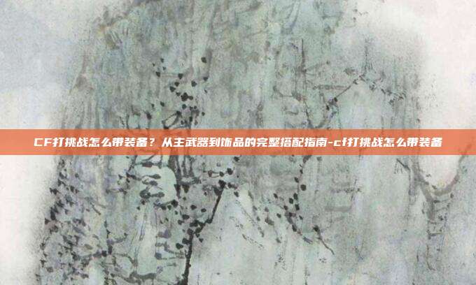 CF打挑战怎么带装备?从主武器到饰品的完整搭配指南-cf打挑战怎么带装备