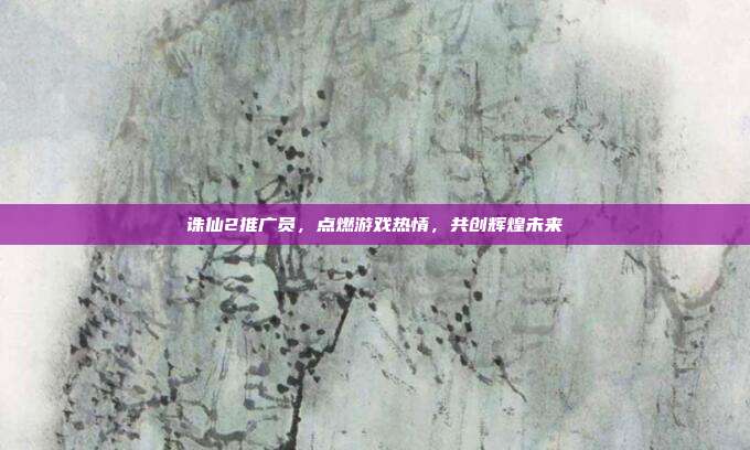 诛仙2推广员,点燃游戏热情,共创辉煌未来