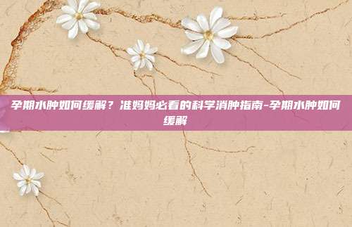 孕期水肿如何缓解?准妈妈必看的科学消肿指南-孕期水肿如何缓解