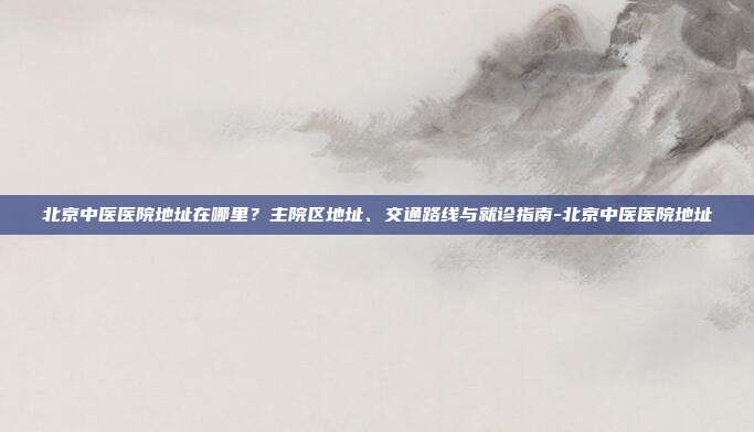 北京中医医院地址在哪里?主院区地址、交通路线与就诊指南-北京中医医院地址