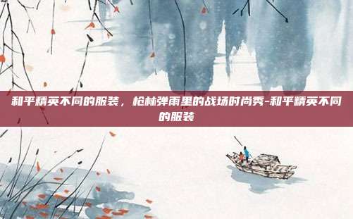 和平精英不同的服装,枪林弹雨里的战场时尚秀-和平精英不同的服装