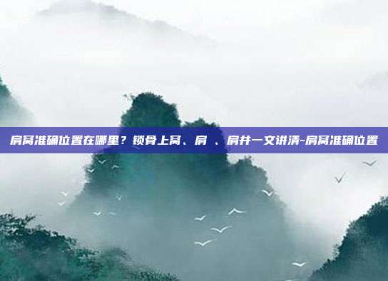 肩窝准确位置在哪里?锁骨上窝、肩髃、肩井一文讲清-肩窝准确位置