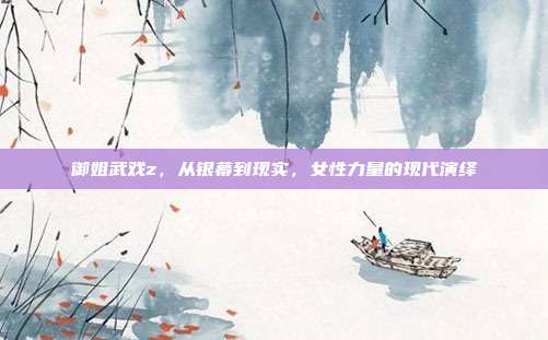 御姐武戏z,从银幕到现实,女性力量的现代演绎