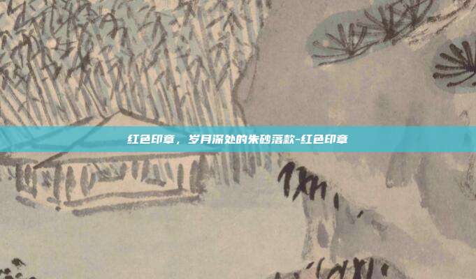 红色印章，岁月深处的朱砂落款-红色印章
