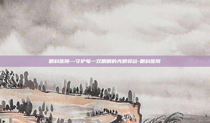 眼科医院—守护每一双眼睛的光明驿站-眼科医院