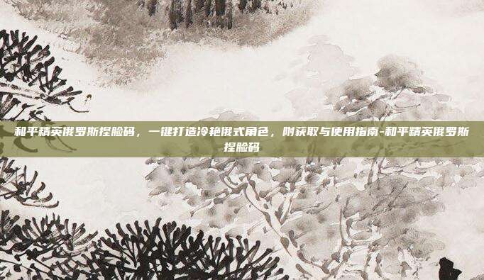 和平精英俄罗斯捏脸码,一键打造冷艳俄式角色,附获取与使用指南-和平精英俄罗斯捏脸码