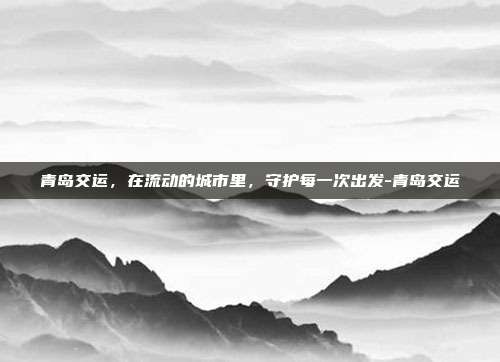 青岛交运,在流动的城市里,守护每一次出发-青岛交运