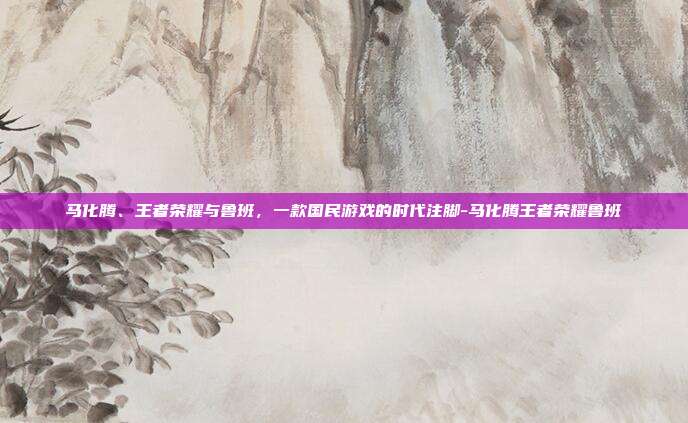 马化腾、王者荣耀与鲁班，一款国民游戏的时代注脚-马化腾王者荣耀鲁班