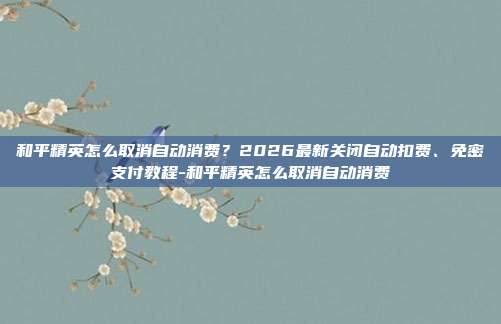 和平精英怎么取消自动消费?2026最新关闭自动扣费、免密支付教程-和平精英怎么取消自动消费