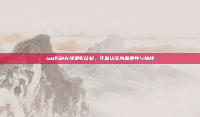 5G影院在线观影体验，年龄认证的重要性与挑战