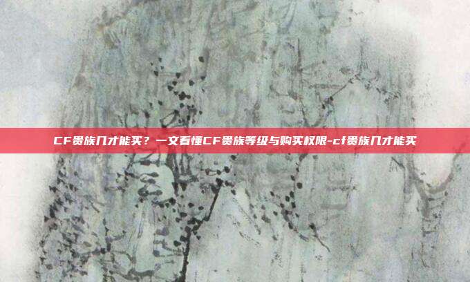 CF贵族几才能买?一文看懂CF贵族等级与购买权限-cf贵族几才能买