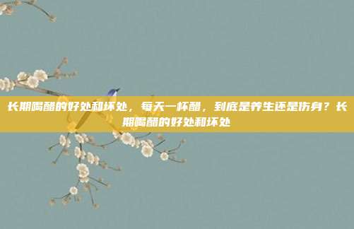 长期喝醋的好处和坏处，每天一杯醋，到底是养生还是伤身？长期喝醋的好处和坏处