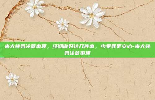 来大姨妈注意事项,经期做好这几件事,少受罪更安心-来大姨妈注意事项