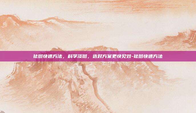 祛斑快速方法,科学淡斑,选对方案更快见效-祛斑快速方法