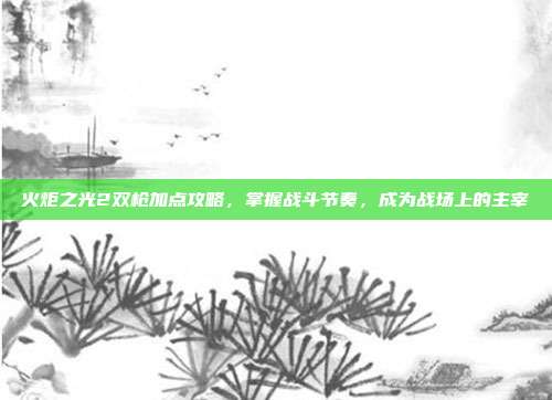 火炬之光2双枪加点攻略,掌握战斗节奏,成为战场上的主宰