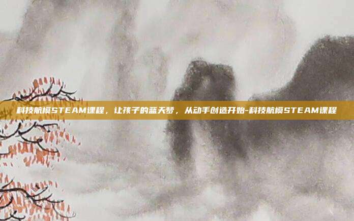 科技航模STEAM课程，让孩子的蓝天梦，从动手创造开始-科技航模STEAM课程