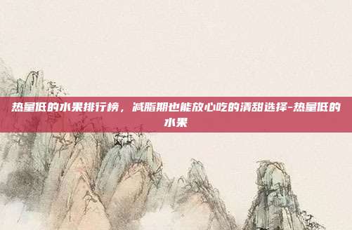 热量低的水果排行榜,减脂期也能放心吃的清甜选择-热量低的水果