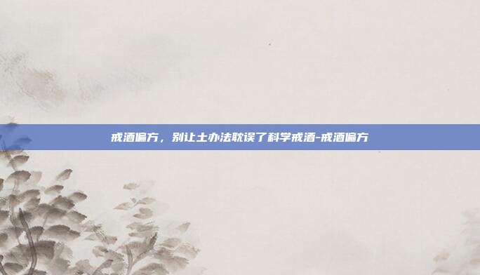 戒酒偏方，别让土办法耽误了科学戒酒-戒酒偏方
