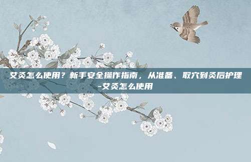 艾灸怎么使用？新手安全操作指南，从准备、取穴到灸后护理-艾灸怎么使用